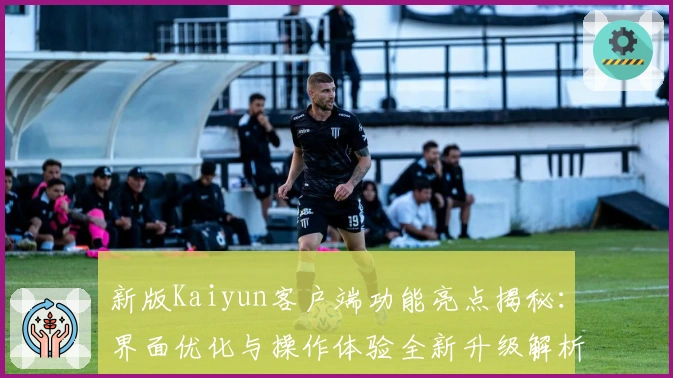 新版Kaiyun客户端功能亮点揭秘：界面优化与操作体验全新升级解析